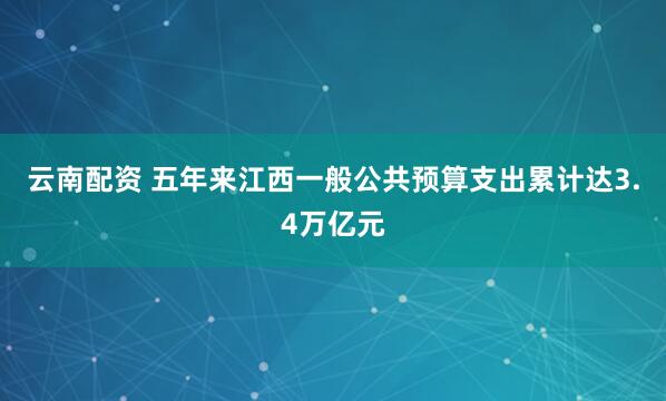 云南配资 五年来江西一般公共预算支出累计达3.4万亿元