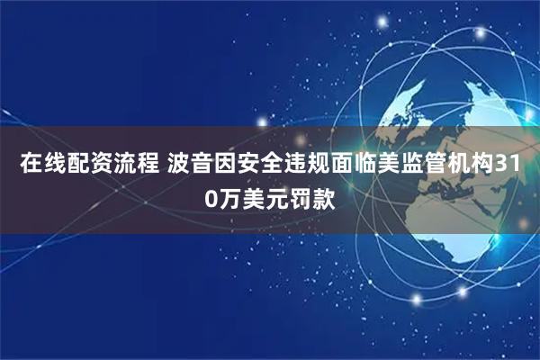 在线配资流程 波音因安全违规面临美监管机构310万美元罚款