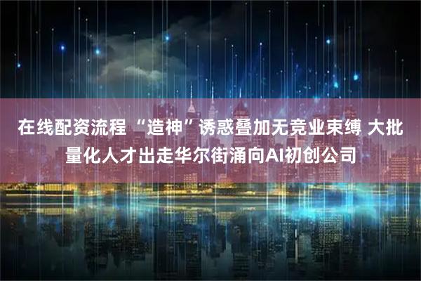 在线配资流程 “造神”诱惑叠加无竞业束缚 大批量化人才出走华尔街涌向AI初创公司