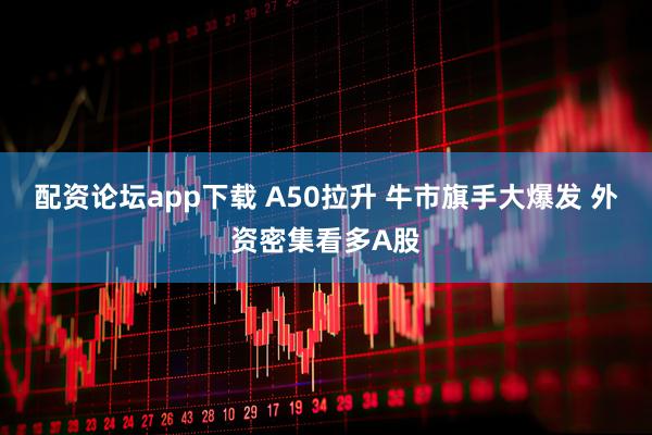 配资论坛app下载 A50拉升 牛市旗手大爆发 外资密集看多A股