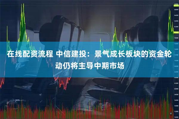 在线配资流程 中信建投：景气成长板块的资金轮动仍将主导中期市场