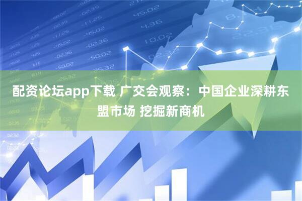 配资论坛app下载 广交会观察：中国企业深耕东盟市场 挖掘新商机
